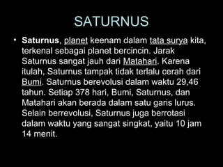 SATURNUS
• Saturnus, planet keenam dalam tata surya kita,
terkenal sebagai planet bercincin. Jarak
Saturnus sangat jauh dari Matahari. Karena
itulah, Saturnus tampak tidak terlalu cerah dari
Bumi. Saturnus berevolusi dalam waktu 29,46
tahun. Setiap 378 hari, Bumi, Saturnus, dan
Matahari akan berada dalam satu garis lurus.
Selain berrevolusi, Saturnus juga berrotasi
dalam waktu yang sangat singkat, yaitu 10 jam
14 menit.

 