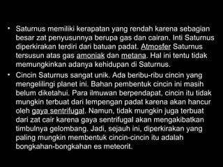• Saturnus memiliki kerapatan yang rendah karena sebagian
besar zat penyusunnya berupa gas dan cairan. Inti Saturnus
diperkirakan terdiri dari batuan padat. Atmosfer Saturnus
tersusun atas gas amoniak dan metana. Hal ini tentu tidak
memungkinkan adanya kehidupan di Saturnus.
• Cincin Saturnus sangat unik. Ada beribu-ribu cincin yang
mengelilingi planet ini. Bahan pembentuk cincin ini masih
belum diketahui. Para ilmuwan berpendapat, cincin itu tidak
mungkin terbuat dari lempengan padat karena akan hancur
oleh gaya sentrifugal. Namun, tidak mungkin juga terbuat
dari zat cair karena gaya sentrifugal akan mengakibatkan
timbulnya gelombang. Jadi, sejauh ini, diperkirakan yang
paling mungkin membentuk cincin-cincin itu adalah
bongkahan-bongkahan es meteorit.

 