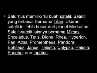 • Saturnus memiliki 18 buah satelit. Satelit
yang terbesar bernama Titan. Ukuran
satelit ini lebih besar dari planet Merkurius.
Satelit-satelit lainnya bernama Mimas,
Enceladus, Tetis, Dione, Rhea, Hyperion,
Pan, Atlas, Promentheus, Pandora,
Ephiteus, Janus, Telesto, Calypso, Helena,
Phoebe, dan Inpetus.

 
