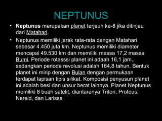 NEPTUNUS
• Neptunus merupakan planet terjauh ke-8 jika ditinjau
dari Matahari.
• Neptunus memiliki jarak rata-rata dengan Matahari
sebesar 4.450 juta km. Neptunus memiliki diameter
mencapai 49.530 km dan memiliki massa 17,2 massa
Bumi. Periode rotasssi planet ini adaah 16,1 jam.,
sedangkan periode revolusi adalah 164,8 tahun. Bentuk
planet ini mirip dengan Bulan dengan permukaan
terdapat lapisan tipis silikat. Komposisi penyusun planet
ini adalah besi dan unsur berat lainnya. Planet Neptunus
memiliki 8 buah satelit, diantaranya Triton, Proteus,
Nereid, dan Larissa.

 