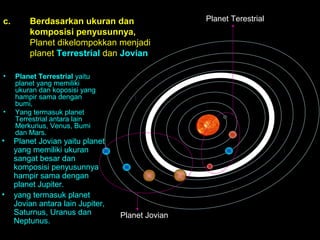 c.

•

•

•

•

Berdasarkan ukuran dan
komposisi penyusunnya,
Planet dikelompokkan menjadi
planet Terrestrial dan Jovian
Planet Terrestrial yaitu
planet yang memiliki
ukuran dan koposisi yang
hampir sama dengan
bumi,
Yang termasuk planet
Terrestrial antara lain
Merkurius, Venus, Bumi
dan Mars.

Planet Jovian yaitu planet
yang memiliki ukuran
sangat besar dan
komposisi penyusunnya
hampir sama dengan
planet Jupiter.
yang termasuk planet
Jovian antara lain Jupiter,
Saturnus, Uranus dan
Neptunus.

Planet Jovian

Planet Terestrial

 