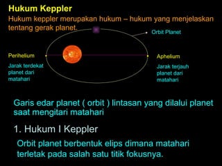Hukum Keppler
Hukum keppler merupakan hukum – hukum yang menjelaskan
tentang gerak planet.
Orbit Planet

Perihelium

Aphelium

Jarak terdekat
planet dari
matahari

Jarak terjauh
planet dari
matahari

Garis edar planet ( orbit ) lintasan yang dilalui planet
saat mengitari matahari

1. Hukum I Keppler
Orbit planet berbentuk elips dimana matahari
terletak pada salah satu titik fokusnya.

 