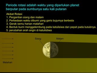 Periode rotasi adalah waktu yang diperlukan planet
berputar pada sumbunya satu kali putaran
Akibat Rotasi
1. Pergantian siang dan malam
2. Perbedaan waktu dibumi yang garis bujurnya berbeda
3. Gerak semu harian matahari
4. Bentuk bumi menggelembung pada katulisiwa dan pepat pada kutubnya.
5. perubahan arah angin di katulistiwa
Siang

Matahari

Malam

 
