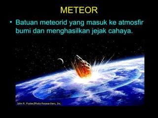METEOR
• Batuan meteorid yang masuk ke atmosfir
bumi dan menghasilkan jejak cahaya.

 