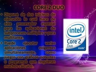 CORE 2 DUO
• Dispone de dos núcleos de
ejecución lo cual hace de
este procesador especial
para las aplicaciones de
subprocesos múltiples y para
multitarea.
• Puede
ejecutar
varias
aplicaciones
exigentes
simultáneamente,
como
juegos con gráficos potentes
o programas que requieran
muchos cálculos.

 