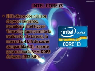 INTEL CORE i3
• El i3 ofrece dos núcleos
de procesamiento,
tecnología Intel HyperThreading (que permite la
realización de tareas), la
memoria, 4 MB de caché
compartida (L3), soporte
para memoria RAM DDR3
de hasta 1333 MHz.

 