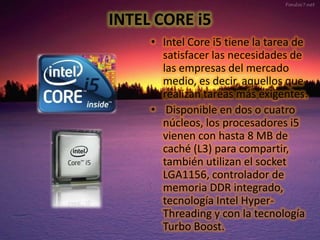INTEL CORE i5
• Intel Core i5 tiene la tarea de
satisfacer las necesidades de
las empresas del mercado
medio, es decir, aquellos que
realizan tareas más exigentes.
• Disponible en dos o cuatro
núcleos, los procesadores i5
vienen con hasta 8 MB de
caché (L3) para compartir,
también utilizan el socket
LGA1156, controlador de
memoria DDR integrado,
tecnología Intel HyperThreading y con la tecnología
Turbo Boost.

 