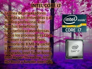 INTEL CORE i7
• La línea de procesadores
dirigida a los entusiastas y al
público profesional, trae
muchos beneficios y
características asombrosas.
Todos los procesadores Core
i7 tienen cuatro núcleos,
memoria de 8 MB de caché
L3, controlador de memoria
integrado, Intel Turbo Boost,
Intel Hyper-Threading, Intel
HD Boost y función Intel QPI.

 