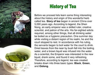 History of Tea Before we proceed lets learn some thing interesting about the history and origin of this wonderful herb called tea. Story of tea began in ancient China over 5,000 years ago. According to legend, the ShenNong, an early emperor was a skilled ruler, creative scientist, and patron of the arts. His far-sighted edicts required, among other things, that all drinking water be boiled as a hygienic precaution. One summer day while visiting a distant region of his realm, he and the court stopped to rest. In accordance with his ruling, the servants began to boil water for the court to drink. Dried leaves from the near by bush fell into the boiling water, and a brown liquid was infused into the water. As a scientist, the Emperor was interested in the new liquid, drank some, and found it very refreshing. Therefore, according to legend, tea was created. breaks down into three basic types: Black, Green, and Oolong.  