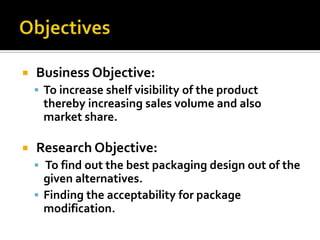  Business Objective:
 To increase shelf visibility of the product
thereby increasing sales volume and also
market share.
 Research Objective:
 To find out the best packaging design out of the
given alternatives.
 Finding the acceptability for package
modification.
 