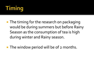 The timing for the research on packaging
would be during summers but before Rainy
Season as the consumption of tea is high
during winter and Rainy season.
 The window period will be of 2 months.
 