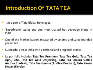  It is a part ofTata Global Beverages.
 'Superbrand' status and 2nd most trusted hot beverage brand in
India.
 One of the Market leaders measured by volume and value branded
packet tea
 Successful across India with 4 national and 3 regional brands.
 Its portfolio includes Tata Tea Premium, Tata Tea Gold, Tata Tea
Agni, Life, Tata Tea Gold Darjeeling, Tata Tea Chakra Gold (
Andhra Pradesh), Tata Tea Gemini (Andhra Pradesh), Tata Kanan
Devan (Kerala).
 