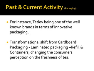  For Instance,Tetley being one of the well
known brands in terms of innovative
packaging.
 Transformational shift from Cardboard
Packaging - Laminated packaging –Refill &
Containers, changing the consumers
perception on the freshness of tea.
 