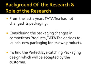  From the last 2 yearsTATATea has not
changed its packaging.
 Considering the packaging changes in
competitors Products ,TATATea decides to
launch new packaging for its own products.
 To find the Perfect Eye catching Packaging
design which will be accepted by the
customer.
 