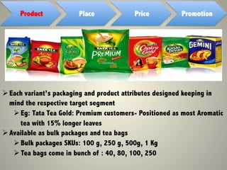 Product Place Price Promotion
Ø Each variant’s packaging and product attributes designed keeping in
mind the respective target segment
Ø Eg: Tata Tea Gold: Premium customers- Positioned as most Aromatic
tea with 15% longer leaves
Ø Available as bulk packages and tea bags
Ø Bulk packages SKUs: 100 g, 250 g, 500g, 1 Kg
Ø Tea bags come in bunch of : 40, 80, 100, 250
 