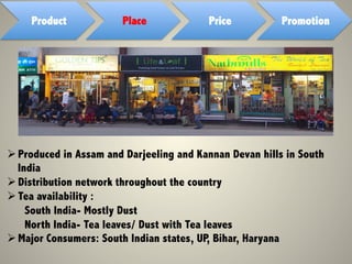 Product Place Price Promotion
Ø Produced in Assam and Darjeeling and Kannan Devan hills in South
India
Ø Distribution network throughout the country
Ø Tea availability :
South India- Mostly Dust
North India- Tea leaves/ Dust with Tea leaves
Ø Major Consumers: South Indian states, UP, Bihar, Haryana
 