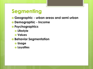 Segmenting 
 Geographic - urban areas and semi urban 
 Demographic - Income 
 Psychographics 
 Lifestyle 
 Values 
 Behavior Segmentation 
 Usage 
 Loyalties 
 