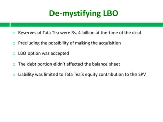 De-mystifying LBO


Reserves of Tata Tea were Rs. 4 billion at the time of the deal



Precluding the possibility of making the acquisition



LBO option was accepted



The debt portion didn’t affected the balance sheet



Liability was limited to Tata Tea’s equity contribution to the SPV

 