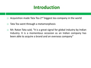 Introduction


Acquisition made Tata Tea 2nd biggest tea company in the world



Tata Tea went through a metamorphosis



Mr. Ratan Tata said, “It is a great signal for global industry by Indian
Industry. It is a momentous occasion as an Indian company has
been able to acquire a brand and an overseas company”

 