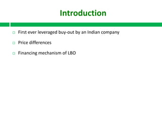 Introduction


First ever leveraged buy-out by an Indian company



Price differences



Financing mechanism of LBO

 