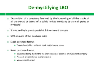 De-mystifying LBO


“Acquisition of a company, financed by the borrowing of all the stocks of
all the stocks or assets of a public limited company by a small group of
investors”



Sponsored by buy-out specialist & investment bankers



50% or more of the purchase price



Stock purchase format




Target shareholders sell their stock to the buying group

Asset purchase format


Issues liquidating dividend to the shareholders or becomes an investment company



Proceeds are distributed to shareholders



Management buy-out

 