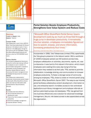 Microsoft Office SharePoint Server
                                             Customer Solution Case Study




                                             Portal Solution Boosts Employee Productivity,
                                             Strengthens Core Value System and Reduce Costs

Overview                                     “Microsoft Office SharePoint Portal Server lowers
Country or Region: India
Industry: Telecom
                                             development costs by as much as three-fold through a
                                             huge jump in developer productivity. A remarkably
Customer Profile
Tata Teleservices, a part of the U.S$70.8
                                             intuitive solution, employees immediately figured out
billion Tata Group spearheads the Group’s    how to search, browse, and share information,
presence in the telecom sector. It has a
presence in the GSM space, through its
                                             increasing productivity four times.”
joint venture with NTT DOCOMO of Japan,      Shirish Munj, Chief Information Officer, Tata Teleservices Ltd.
and offers differentiated products and
services under the TATA DOCOMO brand         Incorporated in 1996, Tata Teleservices Limited (TTSL) spearheads
name.                                        the Tata group’s presence in the telecom sector. With a workforce
Business Situation                           of 12000 employees spread over 60 locations across India,
The company’s geographical distribution      employee collaboration on activities, documents, reports, etc. was
across the country was making it difficult
for employees to work in tandem. To          cumbersome. It was hard to find relevant information, which meant
accommodate rapid growth, it wanted to       employees were wasting time every day trying to find key
seamlessly connect employees, and
therefore needed effective tools for         information they needed to do their jobs. TTSL wanted to promote
improving information management and         collaboration, knowledge sharing, and communication to increase
knowledge sharing across the company.
Solution                                     employee productivity. To foster a stronger sense of community
Tata Teleservices implemented a              among its employees, TTSL chose to create an intranet portal using
customized intranet portal solution based
on Microsoft® Office SharePoint® Server      Microsoft® Office SharePoint® Server 2007. The easy-to-use intranet
2007 with help from Microsoft® Gold          portal facilitates collaborative content development, information re-
Certified Partner Tata Consultancy
Services.                                    use, and enterprise search. It enables access to new centralized
                                             applications such library management and employee referrals as
Benefits
 Increases work force efficiency            well as customised surveys and databases. TTSL has gained from
 Two to three-fold reduction in             new business efficiencies and a solution for advanced knowledge
  development costs
 Three to four fold increase in employee    management. Secure, role based access is also appreciated across
  productivity                               the organization.
 Enhances knowledge management
 Improves decision making
 