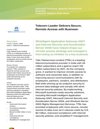 Microsoft Forefront: Security Products for
                                    Business
                                    Customer Solution Case Study




                                    Telecom Leader Delivers Secure,
                                    Remote Access with Business-
                                    Ready Security Solution


Overview                            “Intelligent Application Gateway 2007
Country or Region: India
Industry: Telecommunications        and Internet Security and Acceleration
                                    Server 2006 have helped shape our
Customer Profile
Tata Teleservices Limited           remote access strategy and changed it
(TTSL) is a leading provider of
telecommunications services in      from being an inhibitor to a key business
India. It has more than 8,000
employees and currently serves
50 million customers.
                                    Tata Teleservices Limited (TTSL) is a leading
                                    telecommunications provider in India with 50
Business Situation
To prepare for explosive
                                    million subscribers and a goal to reach 100
growth, TTSL wanted to              million subscribers by 2011. As the company
improve remote access and
extend information securely to
                                    grew, it wanted to improve remote access to
employees and partners alike        software and corporate data, in addition to
while still shoring up its
endpoint security.
                                    improving secure communications with its
                                    employees, partners, vendors, and distributors
Solution
For endpoint security and to
                                    —all while shoring up its endpoint security to
protect sensitive data, TTSL        prevent data leakage and comply with strict
implemented business-ready
security solutions, including
                                    internal security policies. By implementing
Microsoft Intelligent Application   Microsoft business-ready security solutions,
Gateway 2007 and Microsoft
Internet Security and
                                    including Microsoft Intelligent Application
Acceleration Server 2006.           Gateway 2007, Microsoft Internet Security and
Benefits
                                    Acceleration Server 2006, and Windows Server
•   Improved information            2003 Rights Management Services, TTSL has
    access
•   Increased employee
                                    provided employees with more secure, remote
    productivity                    access to data even as it reduces costs by U.S.
•   Saved U.S.$2 million in one
    year
                                    $2 million, improved compliance with internal
•   Improved internal               security policies, and simplified IT management.
    compliance
•   Simplified IT management
 