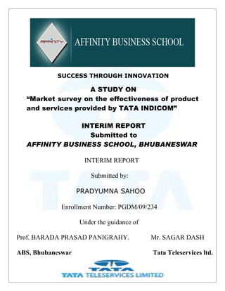 SUCCESS THROUGH INNOVATION

                   A STUDY ON
  “Market survey on the effectiveness of product
  and services provided by TATA INDICOM”

               INTERIM REPORT
                 Submitted to
  AFFINITY BUSINESS SCHOOL, BHUBANESWAR

                    INTERIM REPORT

                       Submitted by:

                   PRADYUMNA SAHOO

            Enrollment Number: PGDM/09/234

                   Under the guidance of

Prof. BARADA PRASAD PANIGRAHY.             Mr. SAGAR DASH

ABS, Bhubaneswar                           Tata Teleservices ltd.
                              1
 
