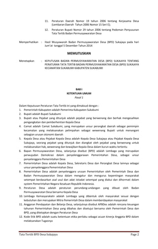 Tata Tertib BPD Desa Sukajaya Page 2
11. Peraturan Daerah Nomor 19 tahun 2006 tentang Kerjasama Desa
(Lembaran Daerah Tahun 2006 Nomor 15 Seri E);
12. Peraturan Bupati Nomor 29 tahun 2006 tentang Pedoman Penyusunan
Tata Tertib Badan Permusyawaratan Desa
Memperhatikan : Hasil Musyawarah Badan Permusyawaratan Desa (BPD) Sukajaya pada hari
Jum’at tanggal 5 Desember Tahun 2014
MEMUTUSKAN
Menetapkan : KEPUTUSAN BADAN PERMUSYAWARATAN DESA (BPD) SUKAJAYA TENTANG
PERATURAN TATA TERTIB BADAN PERMUSYAWARATAN DESA (BPD) SUKAJAYA
KECAMATAN SUKABUMI KABUPATEN SUKABUMI
BAB I
KETENTUAN UMUM
Pasal 1
Dalam Keputusan Peraturan Tata Tertib ini yang dimaksud dengan :
1. Pemerintah Kabupaten adalah Pemerinta Kabupaten Sukabumi
2. Bupati adalah Bupati Sukabumi
3. Bupati atau Pejabat yang ditunjuk adalah pejabat yang berwenang dan berhak mengesahkan
pengangkatan dan pemberhentian Kepala Desa
4. Camat adalah Camat Sukabumi, yang merupakan unsur perangkat daerah sebagai pemimpin
kecamatan yang melaksanakan pelimpahan sebagai wewenang Bupati untuk menangani
sebagian urusan otonomi daerah
5. Kepala Desa atau Pejabat Kepala Desa adalah Kepala Desa Sukajaya atau Pejabat Kepala Desa
Sukajaya, seorang pejabat yang ditunjuk dan diangkat oleh pejabat yang berwenang untuk
melaksanakan hak, wewenang dan kewajiban Kepala Desa dalam kurun waktu tertentu
6. Bapan Permusyawaratan Desa, selanjutya disebut (BPD) adalah Lembaga yang merupakan
perwujudan Demokrasi dalam penyelenggaraaan Pemerintahan Desa, sebagai unsur
penyelenggara Pemerintahan Desa
7. Pemerintahan Desa adalah Kepala Desa, Sekretaris Desa dan Perangkat Desa lainnya sebagai
unsur penyelenggara Pemerintahan Desa
8. Pemerintahan Desa adalah penyelenggara urusan Pemerintahan oleh Pemerintah Desa dan
Badan Permusyawaratan Desa dalam mengatur dan mengurus kepentingan masyarakat
setempat berdasarkan asal usul dan adat istiadat setempat yang diakui dan dihormati dalam
system Pemerintahan Negara Kesatuan Republik Indonesia.
9. Peraturan Desa adalah peraturan perundang-undangan yang dibuat oleh Badan
Permusyawaratan Desa bersama Kepala Desa
10. Lembaga Kemasyarakatn adalah Lembaga yang dibentuk oleh masyarakat sesuai dengan
kebutuhan dan merupakan Mitra Pemerintah Desa dalam memberdayakan masyarakat
11. Anggaran Pendapatan dan Belanja Desa, selanjutnya disebut APBDes adalah rencana keuangan
tahunan Pemerintahan Desa yang dibahas dan disetujui bersama oleh Pemerintah Desa dan
BPD, yang ditetapkan dengan Peraturan Desa
12. Kode Etik BPD adalah suatu ketentuan etika perilaku sebagai acuan kinerja Anggota BPD dalam
melaksanakan Tugasnya
 