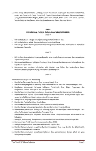 Tata Tertib BPD Desa Sukajaya Page 3
13. Pihak ketiga adalah Instansi, Lembaga, Badan Hukum dan perorangan diluar Pemerintah Desa,
antara lain Pemerintah Pusat, Pemerintah Provinsi, Pemerintah Kabupaten, Pemerintah Negara
Asing, Badan Usaha Milik Negara, Badan Usaha Milik Daerah, Badan Usaha Milik Desas, Koperasi,
Swasta Nasional, dan Swasta Asing, Lembaga Keuangan Dalam dan Luar Negeri.
BAB II
KEDUDUKAN, FUNGSI, TUGAS, DAN WEWENANG BPD
Pasal 2
1. BPD berkedudukan sebagai unsur penyelenggara Pemerintahan Desa
2. BPD berkedudukan sejajar dan menjadi mitra Pemerintah Desa
3. BPD sebagai Badan Permusyawaratan Desa merupakan wahana untuk melaksanakan Demokrasi
Berdasarkan Pancasila
Pasal 3
1. BPD berfungsi menetapkan Peraturan Desa bersama kepala Desa, menampung dan menyalurkan
aspirasi masyarakat
2. Mengawasi pelaksanaan kebijakan Peraturan Desa, Anggaran Pendapatan dan Belanja Desa, dan
Keputusan Kepala Desa
3. Mengayomi dan menjaga kelestarian adat istiadat yang hidup dan berkembang dalam
masyarakat sepanjang menunjang pelaksanaan pembangunan
Pasal 4
BPD mempunyai Tugas dan Wewenang
1. Membahas Rancangan Peraturan Desa bersama Kepala Desa
2. Melaksanakan pengawasan terhadap pelaksanaan Peraturan Desa dan Peraturan Kepala Desa
3. Melakukan pengawasan terhadap kebijakan Pemerintah Desa dalam Pengurusan dan
Pengelolaan sumber pendapatan dan kekayaan desa
4. Membahas, menyetujui dan menetapkan Rancangan Anggaran Pendapatan dan Belanja Desa
5. Memberitahukan kepada Kepala Desa mengenai akan berakhirnya masa jabatan kepala desa
secara tertulis 6 (enam) bulan sebelum berakhir masa jabatan
6. Mengusulkan pengangkatan dan pemberhentian Kepala Desa
7. Membentuk Panitia Pemilihan Kepala Desa
8. Bersama Kepala Desa membentuk panitia pemilihan Perangkat Desa
9. Memberikan persetujuan pengangkatan dan pemberhentian Perangkat Desa
10. Memberikan persetujuan penunjukan seorang pejabat dari Perangkat Desa oleh Kepala Desa
dalam hal terdapat lowongan jabatan Perangkat Desa
11. Memberikan persetujuan kerjasama antar Desa dalam Kabupaten maupun antar desa di luar
kabupaten
12. Menggali, menampung, menghimpun, merumuskan dan meyalurkan aspirasi masyarakat.
13. Menyusun tata Tertib Badan Permusyawaratan Desa (BPD)
14. Mengadakan perubahan Peraturan Desa bersama Kepala Desa
15. Memberikan persetujuan pengalihan Sumber Pendapatan Desa yang dimiliki dan dikelola oleh
Pemerintah Desa kepada pihak lain
16. Memberikan persetujuan pengelolaan kekayaan Desa yang dilakukan dengan pihak lain yang
saling menguntungkan
 