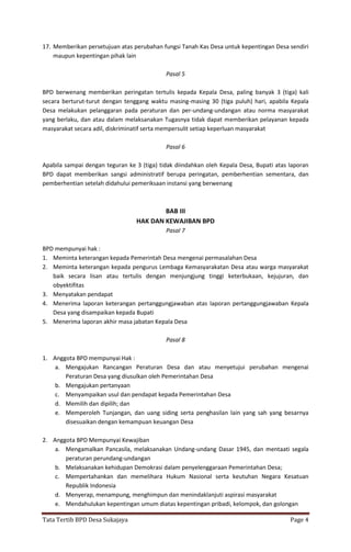 Tata Tertib BPD Desa Sukajaya Page 4
17. Memberikan persetujuan atas perubahan fungsi Tanah Kas Desa untuk kepentingan Desa sendiri
maupun kepentingan pihak lain
Pasal 5
BPD berwenang memberikan peringatan tertulis kepada Kepala Desa, paling banyak 3 (tiga) kali
secara berturut-turut dengan tenggang waktu masing-masing 30 (tiga puluh) hari, apabila Kepala
Desa melakukan pelanggaran pada peraturan dan per-undang-undangan atau norma masyarakat
yang berlaku, dan atau dalam melaksanakan Tugasnya tidak dapat memberikan pelayanan kepada
masyarakat secara adil, diskriminatif serta mempersulit setiap keperluan masyarakat
Pasal 6
Apabila sampai dengan teguran ke 3 (tiga) tidak diindahkan oleh Kepala Desa, Bupati atas laporan
BPD dapat memberikan sangsi administratif berupa peringatan, pemberhentian sementara, dan
pemberhentian setelah didahului pemeriksaan instansi yang berwenang
BAB III
HAK DAN KEWAJIBAN BPD
Pasal 7
BPD mempunyai hak :
1. Meminta keterangan kepada Pemerintah Desa mengenai permasalahan Desa
2. Meminta keterangan kepada pengurus Lembaga Kemasyarakatan Desa atau warga masyarakat
baik secara lisan atau tertulis dengan menjungjung tinggi keterbukaan, kejujuran, dan
obyektifitas
3. Menyatakan pendapat
4. Menerima laporan keterangan pertanggungjawaban atas laporan pertanggungjawaban Kepala
Desa yang disampaikan kepada Bupati
5. Menerima laporan akhir masa jabatan Kepala Desa
Pasal 8
1. Anggota BPD mempunyai Hak :
a. Mengajukan Rancangan Peraturan Desa dan atau menyetujui perubahan mengenai
Peraturan Desa yang diusulkan oleh Pemerintahan Desa
b. Mengajukan pertanyaan
c. Menyampaikan usul dan pendapat kepada Pemerintahan Desa
d. Memilih dan dipilih; dan
e. Memperoleh Tunjangan, dan uang siding serta penghasilan lain yang sah yang besarnya
disesuaikan dengan kemampuan keuangan Desa
2. Anggota BPD Mempunyai Kewajiban
a. Mengamalkan Pancasila, melaksanakan Undang-undang Dasar 1945, dan mentaati segala
peraturan perundang-undangan
b. Melaksanakan kehidupan Demokrasi dalam penyelenggaraan Pemerintahan Desa;
c. Mempertahankan dan memelihara Hukum Nasional serta keutuhan Negara Kesatuan
Republik Indonesia
d. Menyerap, menampung, menghimpun dan menindaklanjuti aspirasi masyarakat
e. Mendahulukan kepentingan umum diatas kepentingan pribadi, kelompok, dan golongan
 