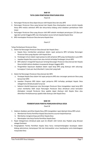 Tata Tertib BPD Desa Sukajaya Page 7
BAB VII
TATA CARA PENETAPAN PERATURAN DESA
Pasal 16
1. Rancangan Peraturan Desa dapat disusun oleh Kepala Desa dan atau BPD
2. Rancangan Peraturan Desa yang berasal dari Kepala Desa disampaikan secara tertulis kepada
Ketua BPD melalui sekretaris BPD dan ketua-ketua bidang untuk diadakan pembahasan lebih
lanjut
3. Rancangan Peraturan Desa yang disusun oleh BPD setelah mendapat persetujuan 2/3 (dua per
tiga) dari jumlah Anggota BPD, dan disampaikan secara tertulis kepada Kepala Desa
4. BPD menetapkan Peraturan Desa bersama Kepala Desa
Pasal 17
Tahap Pembahasan Peraturan Desa
1. Dalam hal Rancangan Peraturan Desa berasal dari Kepala Desa :
a. Kepala Desa memberikan penjelasan dalam rapat paripurna BPD terhadap Rancangan
Peraturan Desa yang diajukan oleh Kepala Desa
b. Pandangan Umum dalam rapat paripurna oleh pimpinan BPD yang membawakan suara BPD
c. Jawaban Kepala Desa secara lisan atau tertulis terhadap Pandangan Umum BPD
d. BPD sebelum mengambil keputusan tentang Rancangan Peraturan Desa berasal dari Kepala
Desa terlebih dahulu diadakan musyawarah dengan Anggota BPD.
e. Pengambilan keputusan diadakan dalam rapat kerja BPD yang disetujui oleh sekurang-
kurangnya ½ (satu per dua) ditambah 1 (satu) dari yang hadir
2. Dalam hal Rancangan Peraturan Desa berasal dari BPD
a. Pendapat Kepala Desa dalam hal rapat paripurna BPD atas rancangan peraturan Desa yang
berasal dari BPD
b. Jawaban Pimpinan BPD dalam rapat paripurna BPD terhadap pendapat Kepala Desa
sebagaimana dimaksud pada hurup (a)
c. Sebelum diambil keputusan atas Rancangan Peraturan Desa mengadakan rapat kerja BPD
untuk membahas lebih lanjut Rancangan Peraturan Desa dimaksud untuk kemudian
ditetapkan menjadi Peraturan Desa apabila dapat disetujui oleh Kepala Desa atau
dihentikan Pembahasannya apabila tidak disetujui oleh Kepala Desa
BAB VIII
PEMBENTUKAN PANITIA PEMILIHAN KEPALA DESA
Pasal 18
1. Sebelum diadakan pemilihan Kepala Desa, BPD mengadakan rapat dipimpin Ketua BPD untuk :
a. Membentuk Panitia Pemilihan Kepala Desa beserta susunan kepanitiaannya
b. Membahas mengenai biaya pemilihan Kepala Desa
c. Menetapkan tata Kerja Panitia Pemilihan Kepala Desa
2. Rapat Sebagaimana dimaksud pada ayat (1) dihadiri oleh Camat atau Pejabat yang ditunjuk
sebagai fasilitator
3. Pengangkatan Panitia Pemilihan Kepala Desa harus mempertimbangkan kecakapan dalam
bidang administrasi, kemampuan fisik dan keterwakilan unsur kewilayahan serta kelembagaan
masyarakat Desa
 