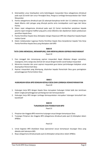 Tata Tertib BPD Desa Sukajaya Page 8
4. Keterwakilan unsur kewilayahan serta kelembagaan masyarakat Desa sebagaimana dimaksud
pada ayat (3) terdiri dari unsur Perangkat Desa, Pengurus Lembaga Kemasyarakatan dan Tokoh
Masyarakat.
5. Panitia sebagaimana dimaksud ayat (3) sebanyak-banyaknya terdiri dari 11 (sebelas) orang dan
dapat dibantu oleh petugas yang ditunjuk panitia serta mendapatkan surat tugas dari Ketua
Panitia.
6. Dalam rapat sebagaimana dimaksud pada ayat (1) Camat memberikan penjelasan kepada
peserta rapat mengenai hal0hal yang perlu untuk diketahui dan dipedomani dalam pelaksanaan
pemilihan Kepala Desa
7. Panitia Pemilihan Kepala Desa ditetapkan dengan Keputusan BPD dan dilaporkan kepada Bupati
melalui Camat
8. Dalam melaksanakan tugasnya Panitia Pemilihan Kepala Desa berpedoman kepada Tata Kerja
Panitia Pemilihan Kepala Desa yang ditetapkan oleh BPD
BAB IX
TATA CARA MENGGALI, MENAMPUNG, DAN MENYALURKAN ASPIRASI MASYARAKAT
Pasal 19
1. Cara menggali dan menampung aspirasi masyarakat dapat dilakukan dengan saresehan,
anjangsana, temu warga atau bentuk lain sesuai dengan kondisi social budaya masyarakat
2. Menerima masukan dan saran aspirasi masyarakat guna bahan pertimbangan kebijakan untuk
disampaikan Pemerintah Desa
3. Aspirasi masyarakat yang ditampung, disalurkan kepada Pemerintah Desa guna peningkatan
penyelenggaraan Pemerintahan Desa
BAB X
HUBUNGAN KERJA BPD DENGAN KEPALA DESA DAN LEMBAGA KEMASYARAKATAN
Pasal 20
1. Hubungan kerja BPD dengan Kepala Desa merupakan hubungan timbal balik dan kemitraan
dalam rangka penyelenggaraan pembangunan dan kemasyarakatan
2. Hubungan kerja BPD dengan Lembaga Kemasyarakatan merupakan hubungan konsultatif dan
koordinatif
BAB XI
TUNJANGAN DAN PEMBIAYAAN BPD
Pasal 21
1. Pimpinan dan Anggota BPD menerima tunjangan sesuai dengan kemampuan Desa
2. Tunjangan Pimpinan dan Anggota BPD sebagaimana dimaksud pada ayat (1) ditetapkan dalam
APBDes
Pasal 22
1. Untuk kegiatan BPD disediakan biaya operasional sesuai kemampuan keuangan Desa yang
dikelola oleh Sekretaris BPD
2. Biaya sebagaimana dimaksud pada ayat (1) ditetapkan setiap tahun dalam APBDes
 