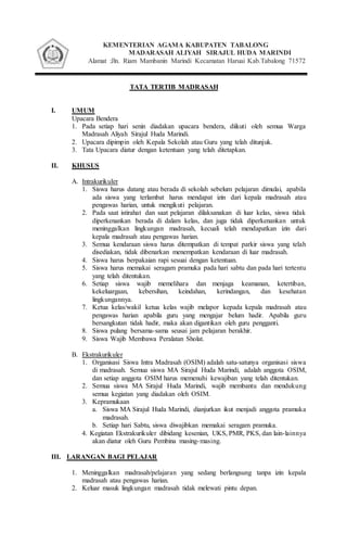 KEMENTERIAN AGAMA KABUPATEN TABALONG
MADARASAH ALIYAH SIRAJUL HUDA MARINDI
Alamat :Jln. Riam Mambanin Marindi Kecamatan Haruai Kab.Tabalong 71572
MADRASAHTATA TERTIB
I. UMUM
Upacara Bendera
1. Pada setiap hari senin diadakan upacara bendera, diikuti oleh semua Warga
Madrasah Aliyah Sirajul Huda Marindi.
2. Upacara dipimpin oleh Kepala Sekolah atau Guru yang telah ditunjuk.
3. Tata Upacara diatur dengan ketentuan yang telah ditetapkan.
II. KHUSUS
A. Intrakurikuler
1. Siswa harus datang atau berada di sekolah sebelum pelajaran dimulai, apabila
ada siswa yang terlambat harus mendapat izin dari kepala madrasah atau
pengawas harian, untuk mengikuti pelajaran.
2. Pada saat istirahat dan saat pelajaran dilaksanakan di luar kelas, siswa tidak
diperkenankan berada di dalam kelas, dan juga tidak diperkenankan untuk
meninggalkan lingkungan madrasah, kecuali telah mendapatkan izin dari
kepala madrasah atau pengawas harian.
3. Semua kendaraan siswa harus ditempatkan di tempat parkir siswa yang telah
disediakan, tidak dibenarkan menempatkan kendaraan di luar madrasah.
4. Siswa harus berpakaian rapi sesuai dengan ketentuan.
5. Siswa harus memakai seragam pramuka pada hari sabtu dan pada hari tertentu
yang telah ditentukan.
6. Setiap siswa wajib memelihara dan menjaga keamanan, ketertiban,
kekeluargaan, kebersihan, keindahan, kerindangan, dan kesehatan
lingkungannya.
7. Ketua kelas/wakil ketua kelas wajib melapor kepada kepala madrasah atau
pengawas harian apabila guru yang mengajar belum hadir. Apabila guru
bersangkutan tidak hadir, maka akan digantikan oleh guru pengganti.
8. Siswa pulang bersama-sama seusai jam pelajaran berakhir.
9. Siswa Wajib Membawa Peralatan Sholat.
B. Ekstrakurikuler
1. Organisasi Siswa Intra Madrasah (OSIM) adalah satu-satunya organisasi siswa
di madrasah. Semua siswa MA Sirajul Huda Marindi, adalah anggota OSIM,
dan setiap anggota OSIM harus memenuhi kewajiban yang telah ditentukan.
2. Semua siswa MA Sirajul Huda Marindi, wajib membantu dan mendukung
semua kegiatan yang diadakan oleh OSIM.
3. Kepramukaan
a. Siswa MA Sirajul Huda Marindi, dianjurkan ikut menjadi anggota pramuka
madrasah.
b. Setiap hari Sabtu, siswa diwajibkan memakai seragam pramuka.
4. Kegiatan Ekstrakurikuler dibidang kesenian, UKS, PMR, PKS, dan lain-lainnya
akan diatur oleh Guru Pembina masing-masing.
III. LARANGAN BAGI PELAJAR
1. Meninggalkan madrasah/pelajaran yang sedang berlangsung tanpa izin kepala
madrasah atau pengawas harian.
2. Keluar masuk lingkungan madrasah tidak melewati pintu depan.
 