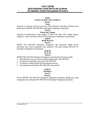 TATA TERTIB
              MUSYAWARAH GURU MATA PELAJARAN
             TIK SMA/MA TAHUN PELAJARAN 2012/2013


                                      BAB I
                        NAMA, WAKTU DAN TEMPAT
                                      Pasal 1
                                       Nama
Kegiatan ini bernama Musyawarah Guru Mata Pelajaran Teknologi Informasi dan
Komunikasi (MGMP TIK SMA/MA) Kabupaten Pangkajene Kepulauan
                                      Pasal 2
                               Waktu dan Tempat
Kegiatan ini dilaksanakan mulai tanggal 12 Bulan Juli tahun 2012 sampai dengan
tanggal 21 Bulan september tahun 2012 di Kabupaten Pangkajene dan Kepuluan
                                      BAB II
                                  KEDUDUKAN
                                      Pasal 3
MGMP TIK SMA/MA Kabupaten Pangkajene dan Kepuluan adalah forum
pertemuan guru yang mengampu mata pelajaran TIK pada jenjang SMA/MA di
kabuapten Pangkajene dan Kepuluan.
                                     BAB III
                                     TUJUAN
                                      Pasal 4
MGMP TIK SMA/MA Kabupaten Pangkajene dan Kepuluan bertujuan untuk:
1. Dihasilkannya rumusan ideal perangkat pembelajaran TIK SMA/MA
2. Terciptanya silaturahmi antara guru TIK SMA/MA
3. Terciptanya wadah berbagi dan berkembang bersama
4. Terwujudnya pembelajaran TIK SMA/MA yang efektif.

                                BAB IV
                               PESERTA
                                 Pasal 5
                                Peserta
Peserta MGMP TIK SMA/MA Kabupaten Pangkajene Kepuluan adalah guru yang
mengampu mata pelajaran TIK SMA/MA di Kabupaten Pangkajene Kepuluan




Created by SC
 