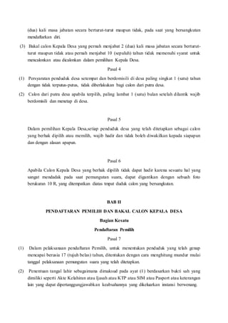 (dua) kali masa jabatan secara berturut-turut maupun tidak, pada saat yang bersangkutan
mendaftarkan diri.
(3) Bakal calon Kepala Desa yang pernah menjabat 2 (dua) kali masa jabatan secara berturut-
turut maupun tidak atau pernah menjabat 10 (sepuluh) tahun tidak memenuhi syarat untuk
mencalonkan atau dicalonkan dalam pemilihan Kepala Desa.
Pasal 4
(1) Persyaratan penduduk desa setempat dan berdomisili di desa paling singkat 1 (satu) tahun
dengan tidak terputus-putus, tidak diberlakukan bagi calon dari putra desa.
(2) Calon dari putra desa apabila terpilih, paling lambat 1 (satu) bulan setelah dilantik wajib
berdomisili dan menetap di desa.
Pasal 5
Dalam pemilihan Kepala Desa,setiap penduduk desa yang telah ditetapkan sebagai calon
yang berhak dipilih atau memilih, wajib hadir dan tidak boleh diwakilkan kepada siapapun
dan dengan alasan apapun.
Pasal 6
Apabila Calon Kepala Desa yang berhak dipilih tidak dapat hadir karena sesuatu hal yang
sangat mendadak pada saat pemungutan suara, dapat digantikan dengan sebuah foto
berukuran 10 R, yang ditempatkan diatas tmpat duduk calon yang bersangkutan.
BAB II
PENDAFTARAN PEMILIH DAN BAKAL CALON KEPALA DESA
Bagian Kesatu
Pendaftaran Pemilih
Pasal 7
(1) Dalam pelaksanaan pendaftaran Pemilih, untuk menentukan penduduk yang telah genap
mencapai berusia 17 (tujuh belas) tahun, ditentukan dengan cara menghitung mundur mulai
tanggal pelaksanaan pemungutan suara yang telah ditetapkan.
(2) Penentuan tangal lahir sebagaimana dimaksud pada ayat (1) berdasarkan bukti sah yang
dimiliki seperti Akte Kelahiran atau Ijasah atau KTP atau SIM atau Pasport atau keterangan
lain yang dapat dipertanggungjawabkan keabsahannya yang dikeluarkan instansi berwenang.
 