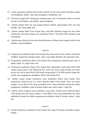 (2) Untuk mengetahui pendaftar berusia tidak melebihi usia 60 (enam puluh) ditentukan dengan
cara menghitung mundur sejak yang bersangkutan mendaftarkan diri.
(3) Penentuan tanggal lahir sebagaimana dimaksud pada ayat (1) berdasarkan bukti sah Ijasah
dan atau Akte Kelahiran yang dimiliki yang bersangkutan.
(4) Apabila terdapat bukti sah yang tanggal lahirnya berbeda, dupergunakan bukti sah yang
memiliki nilai waktu paling lama.
(5) Apabila terdapat Bakal Calon Kepala Desa yang tidak diketahui tanggal dan atau bulan
kelahirannya, ditentukan dengan cara menghitung mulai 31 Desember tahun kelahiran yang
bersangkutan.
(6) Apabila hanya diketahui bulan dan tahun kelahirannya, dihitung mulai tanggal terakhir bulan
kelahiran yang bersangkutan.
Pasal 10
(1) Pengumuman pendaftaran Bakal calon Kepala Desa diumumkan secara terbuka oleh Panitia
Pemilihan Kepala Desa ditempat-tempat umum yang mudah diketahui oleh masyarakat Desa.
(2) Pengumuman pendaftaran Bakal Calon Kepala Desa sebagaimana dimaksud pada ayat (1)
dibuka selama 14 ( empat belas ) hari.
(3) Pelaksanaan pendaftaran Bakal Calon Kepala Desa dilaksanakan mulai pukul 08.00 WIB
sampai dengan pukul 14.00 WIB,setiap hari, mulai hari Senin sampai dengan hari Sabtu
kecuali hari Jum’at pukul 08.00 WIB sampai dengan pukul 11.00 WIB pertama hingga hari
terakhir masa pengumuman pendaftaran Bakal Calon Kepala Desa.
(4) Apabila sampai dengan berakhirnya masa pendaftaran Bakal Calon Kepala Desa
sebagaimana dimaksud ayat (2), belum diperoleh Bakal Calon Kepala Desa atau hanya
terdapat 1 (satu) Bakal Calon yang mendaftarkan diri, maka pendaftaran ditutup dan dibuka
pengumuman pendaftaran tahap II (kedua) dengan masa waktu selama 7 (tujh) hari.
(5) Apabila setelah tenggang waktu pendaftaran yang kedua, ternyata belum diperoleh Bakal
Calon Kepala Desa atau hanya terdapat 1 (satu) Bakal Calon yang mendaftarkan diri, maka
pendaftaran ditutup dan dibuka pengumuman pendaftaran tahap II (ketiga) selama 3 (tiga)
hari.
Pasal 11
(1) Setelah berakhirnya pendaftaran Calon Kepala Desa tahap III (ketiga), ditentukan sebagai
beirikut :
 