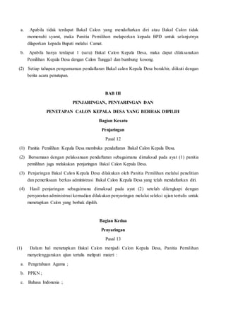 a. Apabila tidak terdapat Bakal Calon yang mendaftarkan diri atau Bakal Calon tidak
memenuhi syarat, maka Panitia Pemilihan melaporkan kepada BPD untuk selanjutnya
dilaporkan kepada Bupati melalui Camat.
b. Apabila hanya terdapat 1 (satu) Bakal Calon Kepala Desa, maka dapat dilaksanakan
Pemilihan Kepala Desa dengan Calon Tunggal dan bumbung kosong.
(2) Setiap tahapan pengumuman pendaftaran Bakal calon Kepala Desa berakhir, diikuti dengan
berita acara penutupan.
BAB III
PENJARINGAN, PENYARINGAN DAN
PENETAPAN CALON KEPALA DESA YANG BERHAK DIPILIH
Bagian Kesatu
Penjaringan
Pasal 12
(1) Panitia Pemilihan Kepala Desa membuka pendaftaran Bakal Calon Kepala Desa.
(2) Bersamaan dengan pelaksanaan pendaftaran sebagaimana dimaksud pada ayat (1) panitia
pemilihan juga melakukan penjaringan Bakal Calon Kepala Desa.
(3) Penjaringan Bakal Calon Kepala Desa dilakukan oleh Panitia Pemilihan melalui penelitian
dan pemeriksaan berkas administrasi Bakal Calon Kepala Desa yang telah mendaftarkan diri.
(4) Hasil penjaringan sebagaimana dimaksud pada ayat (2) setelah dilengkapi dengan
persyaratan administrasi kemudian dilakukan penyaringan melalui seleksi ujian tertulis untuk
menetapkan Calon yang berhak dipilih.
Bagian Kedua
Penyaringan
Pasal 13
(1) Dalam hal menetapkan Bakal Calon menjadi Calon Kepala Desa, Panitia Pemilihan
menyelenggarakan ujian tertulis meliputi materi :
a. Pengetahuan Agama ;
b. PPKN ;
c. Bahasa Indonesia ;
 