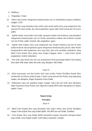 d. Berhitung ;
e. Pengetahuan Umum.
(2) Materi ujian tertulis sebagaimana dimaksud pada ayat (1) distandartkan dengan oendidikan
setingkat SLTP.
(3) Bakal Calon yang dinyatakan lulus seleksi ujian tertulis dalah calon yang memperoleh nilai
rata-rata 60 (enam puluh), dan nilai pengetahuan agama tidak boleh kurang dari 60 (enam
puluh).
(4) Apabila terjadi, semua bakal calon tidak mencapai standart nilai kelulusan yang ditetapkan
sebagaimana dimaksud pada ayat (3), Panitia menurunkan standart nilai kelulusan menjadi
rata-rata 50 (lima puluh) termasuk nilai pengetahuan agama.
(5) Apabila tidak terdapat calon yang memperoleh nilai standart kelulusan rata-rata 50 (lima
puluh) termasuk nilai pengetahuan agama sebagaimana dimaksud pada ayat (4), maka Panitia
mengumumkan tidak terdapatnya calon yang lulus ujian serta membuka pendaftaran ulang
Bakal Calon Kepala Desa paling lama dengan tenggang waktu 1 (satu) bulan setelah
pengumuman tersebut diumumkan.
(6) Tata tertib ujian tertulis dan tata cara pengumuman hasil penyaringan Bakal Calon Kepala
Desa diatur lebih lanjut dalam tata tertib yang ditetapkan oleh Panitia.
Pasal 14
(1) dalam penyusunan soal dan koreksi hasil ujian tertulis, Panitia Pemilihan Kepala Desa
membentuk tim Khusus paling banyak 5 (lima) orang personil dari Panitia yang dipandang
mampu, dan ditetapkan dengan Keputusan Ketua Panitia.
(2) Pelaksanaan ujian yan gmeliputi tempat, tanggal, waktu dan tata tertib ujian ditentukan
dalam Keputusan Ketua Panitia serta dilaporkan kepada BPD untuk disampaikan ke Bupati
melalui Camat.
Bagian Ketiga
Penetapan
Pasal 15
(1) Bakal Calon Kepala Desa yang dinyatakan lulus dalam seleksi ujian tertulis ditetapkan
sebagai Calon Kepala Desa yang berhak dipilih oleh BPD atas usul Panitia Pemilihan.
(2) Calon Kepala Desa yang berhak dipilih diumumkan kepada masyarakat ditempat-tempat
yang terbuka sesuai dengan kondisi sosial budaya masyarakat setempat.
 
