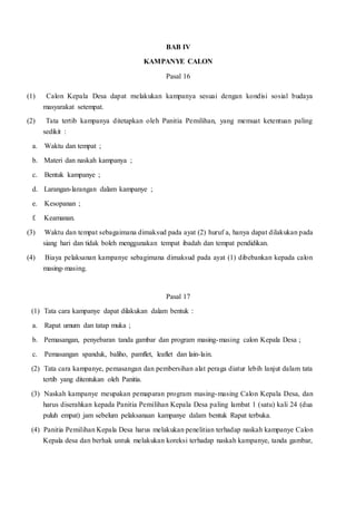 BAB IV
KAMPANYE CALON
Pasal 16
(1) Calon Kepala Desa dapat melakukan kampanya sesuai dengan kondisi sosial budaya
masyarakat setempat.
(2) Tata tertib kampanya ditetapkan oleh Panitia Pemilihan, yang memuat ketentuan paling
sedikit :
a. Waktu dan tempat ;
b. Materi dan naskah kampanya ;
c. Bentuk kampanye ;
d. Larangan-larangan dalam kampanye ;
e. Kesopanan ;
f. Keamanan.
(3) Waktu dan tempat sebagaimana dimaksud pada ayat (2) huruf a, hanya dapat dilakukan pada
siang hari dan tidak boleh menggunakan tempat ibadah dan tempat pendidikan.
(4) Biaya pelaksanan kampanye sebagimana dimaksud pada ayat (1) dibebankan kepada calon
masing-masing.
Pasal 17
(1) Tata cara kampanye dapat dilakukan dalam bentuk :
a. Rapat umum dan tatap muka ;
b. Pemasangan, penyebaran tanda gambar dan program masing-masing calon Kepala Desa ;
c. Pemasangan spanduk, baliho, pamflet, leaflet dan lain-lain.
(2) Tata cara kampanye, pemasangan dan pembersihan alat peraga diatur lebih lanjut dalam tata
tertib yang ditentukan oleh Panitia.
(3) Naskah kampanye meupakan pemaparan program masing-masing Calon Kepala Desa, dan
harus diserahkan kepada Panitia Pemilihan Kepala Desa paling lambat 1 (satu) kali 24 (dua
puluh empat) jam sebelum pelaksanaan kampanye dalam bentuk Rapat terbuka.
(4) Panitia Pemilihan Kepala Desa harus melakukan penelitian terhadap naskah kampanye Calon
Kepala desa dan berhak untuk melakukan koreksi terhadap naskah kampanye, tanda gambar,
 