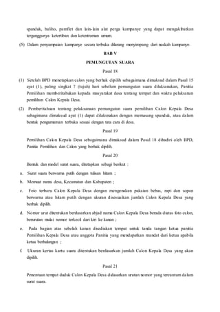 spanduk, baliho, pamflet dan lain-lain alat perga kampanye yang dapat mengakibatkan
terganggunya ketertiban dan ketentraman umum.
(5) Dalam penyampaian kampanye secara terbuka dilarang menyimpang dari naskah kampanye.
BAB V
PEMUNGUTAN SUARA
Pasal 18
(1) Setelah BPD menetapkan calon yang berhak dipilih sebagaimana dimaksud dalam Pasal 15
ayat (1), paling singkat 7 (tujuh) hari sebelum pemungutan suara dilaksanakan, Panitia
Pemilihan memberitahukan kepada masyarakat desa tentang tempat dan waktu pelaksanan
pemilihan Calon Kepala Desa.
(2) Pemberitahuan tentang pelaksanaan pemungutan suara pemilihan Calon Kepala Desa
sebagimana dimaksud ayat (1) dapat dilaksnakan dengan memasang spanduk, atau dalam
bentuk pengumuman terbuka sesuai dengan tata cara di desa.
Pasal 19
Pemilihan Calon Kepala Desa sebagaimana dimaksud dalam Pasal 18 dihadiri oleh BPD,
Panitia Pemilihan dan Calon yang berhak dipilih.
Pasal 20
Bentuk dan model surat suara, ditetapkan sebagi berikut :
a. Surat suara berwarna putih dengan tulisan hitam ;
b. Memuat nama desa, Kecamatan dan Kabupaten ;
c. Foto terbaru Calon Kepala Desa dengan mengenakan pakaian bebas, rapi dan sopan
berwarna atau hitam putih dengan ukuran disesuaikan jumlah Calon Kepala Desa yang
berhak dipilih.
d. Nomor urut ditentukan berdasarkan abjad nama Calon Kepala Desa berada diatas foto calon,
berurutan mulai nomor terkecil dari kiri ke kanan ;
e. Pada bagian atas sebelah kanan disediakan tempat untuk tanda tangan ketua panitia
Pemilihan Kepala Desa atau anggota Panitia yang mendapatkan mandat dari ketua apabila
ketua berhalangan ;
f. Ukuran kertas kartu suara ditentukan berdasarkan jumlah Calon Kepala Desa yang akan
dipilih.
Pasal 21
Penentuan tempat duduk Calon Kepala Desa didasarkan urutan nomor yang tercantum dalam
surat suara.
 