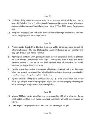 Pasal 22
(1) Pembuatan bilik tempat pemungutan suara, kotak suara dan alat pencoblos dan alas alat
pencoblos disiapkan Panitia Pemilihan Kepala Desa dengan bentuk dan ukuran sebagaimana
ditetapkan dalam Peraturan Bupati Bojonegoro Nomor 8 Tahun 2006 tentang Pemerintahan
desa.
(2) Pengaturan lokasi bilik dan kotak suara diatur sedemikian rupa agar memudahkan lalu lintas
Pemilih dan pengawasan dari Petugas Panitia.
Pasal 23
(1) Pemilihan calon Kepala Desa dilakukan dengan mencoblos kertas suara yang memuat foto
calon yang berhak dipilih, yang dihadiri paling sedikit 2/3 (dua pertiga) dari jumlah pemilih
yang telah disahkan oleh panitia pemilihan.
(2) Apabila pada saat berakhirnya pemungutan suara quorum sebagaimana dimaksud pada ayat
(1) belum tercapai, penghitungan suara dapat diundur paling lama 3 (tiga) jam dengan
ketentuan quorum ½ (satu perdua) dari jumlah pemilih yang telah disahkan oleh panitia
pemilihan dan dimuat dalam Berita acara.
(3) Apabila sampai batas waktu pengunduran sebagaimana dimaksud pada ayat (2) quorum
belum juga tercapai, proses pemilihan calon Kepala Desa diulang dengan membuka kembali
pendaftaran bakal calon paling singkat 3 (tiga) bulan.
(4) Apabila ketentuan sebagaimana dimaksud pada ayat (3) telah dilaksanakan dan quorum
belum juga tercapai, maka ditunjuk penjabat Kepala Desa oleh pejabat yang berwenang atas
usul Camat dengan memperhatikan aspirasi masyarakat.
Pasal 24
(1) anggota BPD dan panitia pemilihan yang mempunyai hak pilih serta calon yang berhak
dipilih dalam pemilihan calon Kepala Desa tetap mempunyai hak untuk menggunakan hak
pilihnya.
(2) Calon Kepala Desa yang berasal dari putra desa tidak mempunyai hak pilih.
Pasal 25
 