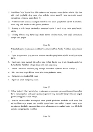 (1) Pemilihan Calon Kepala Desa dilaksnakan secara langsung, umum, bebas, rahasia, jujur dan
adil oleh penduduk desa yang telah terdaftar sebagi pemilih yang memenuhi syarat
sebagaimana dimaksud dalam Pasal 24.
(2) Pemberian suara dilakukan dengan mencoblos foto calon yang berhak dipilih dalam bilik
suara yang telah disediakan oleh panitia pemilihan.
(3) Seorang pemilih hanya memberikan suaranya kepada 1 (satu) orang calon yang berhak
dipilih.
(4) Seorang pemilih yang berhalangan hadir karena sesuatu alasan, tidak dapat diwakilkan
dengan cara apapun.
Pasal 26
Untuk kelancaran pelaksanaan pemilihan Calon Kepala Desa, Panitia Pemilihan menyediakan
:
a. Papan pengumuman yang memuat nama-nama calon yang berhak dipilih sesuai penetapan
BPD ;
b. Surat suara yang memuat foto calon yang berhak dipilih yang telah ditandatangani oleh
Ketua Panitia Pemilihan sebagai tanda surat suara yang sah ;
c. Sebuah kotak suara atau lebih yang besarnya disesuaikan kebutuhan berikut kuncinya ;
d. Bilik suara atau tempat khusus untuk pelaksanan pemberian suara ;
e. Alat pencoblos di dalam bilik suara ;
f. Papan tulis untuk menghitung suara.
Pasal 27
(1) Paling lambat 2 (dua) hari sebelum pelaksanaan pemungutan suara, panitia pemilihan sudah
harus menyampaikan undangan kepada para pemilih yang memuat tentang waktu dan tempat
pemilih menggunakan hak pilihnya.
(2) Sebelum melaksanakan pemungutan suara, panitia pemilihan membuka kotak suara dan
memperlihatkannya kepada para pemilih bahwa kotak suara dalam keadaan kosong serta
menutupnya kembalai, mengunci dan menyegel dengan menggunakan kertas yang dibubuhi
cap atau stempel panitia pemilihan.
Pasal 28
 