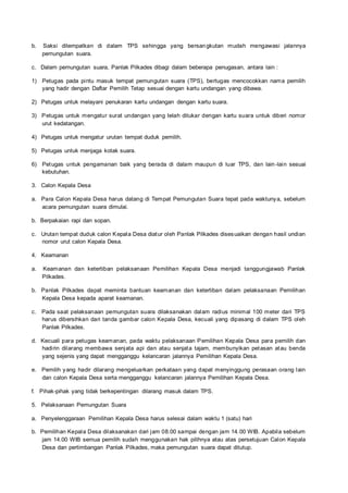 b. Saksi ditempatkan di dalam TPS sehingga yang bersangkutan mudah mengawasi jalannya
pemungutan suara.
c. Dalam pemungutan suara, Panlak Pilkades dibagi dalam beberapa penugasan, antara lain :
1) Petugas pada pintu masuk tempat pemungutan suara (TPS), bertugas mencocokkan nama pemilih
yang hadir dengan Daftar Pemilih Tetap sesuai dengan kartu undangan yang dibawa.
2) Petugas untuk melayani penukaran kartu undangan dengan kartu suara.
3) Petugas untuk mengatur surat undangan yang telah ditukar dengan kartu suara untuk diberi nomor
urut kedatangan.
4) Petugas untuk mengatur urutan tempat duduk pemilih.
5) Petugas untuk menjaga kotak suara.
6) Petugas untuk pengamanan baik yang berada di dalam maupun di luar TPS, dan lain -lain sesuai
kebutuhan.
3. Calon Kepala Desa
a. Para Calon Kepala Desa harus datang di Tempat Pemungutan Suara tepat pada waktunya, sebelum
acara pemungutan suara dimulai.
b. Berpakaian rapi dan sopan.
c. Urutan tempat duduk calon Kepala Desa diatur oleh Panlak Pilkades disesuaikan dengan hasil undian
nomor urut calon Kepala Desa.
4. Keamanan
a. Keamanan dan ketertiban pelaksanaan Pemilihan Kepala Desa menjadi tanggungjawab Panlak
Pilkades.
b. Panlak Pilkades dapat meminta bantuan keamanan dan ketertiban dalam pelaksanaan Pemilihan
Kepala Desa kepada aparat keamanan.
c. Pada saat pelaksanaan pemungutan suara dilaksanakan dalam radius minimal 100 meter dari TPS
harus dibersihkan dari tanda gambar calon Kepala Desa, kecuali yang dipasang di dalam TPS oleh
Panlak Pilkades.
d. Kecuali para petugas keamanan, pada waktu pelaksanaan Pemilihan Kepala Desa para pemilih dan
hadirin dilarang membawa senjata api dan atau senjata tajam, membunyikan petasan atau benda
yang sejenis yang dapat mengganggu kelancaran jalannya Pemilihan Kepala Desa.
e. Pemilih yang hadir dilarang mengeluarkan perkataan yang dapat menyinggung perasaan orang lain
dan calon Kepala Desa serta mengganggu kelancaran jalannya Pemilihan Kepala Desa.
f. Pihak-pihak yang tidak berkepentingan dilarang masuk dalam TPS.
5. Pelaksanaan Pemungutan Suara
a. Penyelenggaraan Pemilihan Kepala Desa harus selesai dalam waktu 1 (satu) hari
b. Pemilihan Kepala Desa dilaksanakan dari jam 08.00 sampai dengan jam 14.00 WIB. Apabila sebelum
jam 14.00 WIB semua pemilih sudah menggunakan hak pilihnya atau atas persetujuan Calon Kepala
Desa dan pertimbangan Panlak Pilkades, maka pemungutan suara dapat ditutup.
 