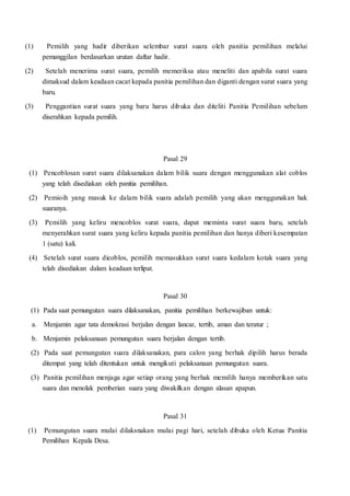 (1) Pemilih yang hadir diberikan selembar surat suara oleh panitia pemilihan melalui
pemanggilan berdasarkan urutan daftar hadir.
(2) Setelah menerima surat suara, pemilih memeriksa atau meneliti dan apabila surat suara
dimaksud dalam keadaan cacat kepada panitia pemilihan dan diganti dengan surat suara yang
baru.
(3) Penggantian surat suara yang baru harus dibuka dan diteliti Panitia Pemilihan sebelum
diserahkan kepada pemilih.
Pasal 29
(1) Pencoblosan surat suara dilaksanakan dalam bilik suara dengan menggunakan alat coblos
yang telah disediakan oleh panitia pemilihan.
(2) Pemioih yang masuk ke dalam bilik suara adalah pemilih yang akan menggunakan hak
suaranya.
(3) Pemilih yang keliru mencoblos surat suara, dapat meminta surat suara baru, setelah
menyerahkan surat suara yang keliru kepada panitia pemilihan dan hanya diberi kesempatan
1 (satu) kali.
(4) Setelah surat suara dicoblos, pemilih memasukkan surat suara kedalam kotak suara yang
telah disediakan dalam keadaan terlipat.
Pasal 30
(1) Pada saat pemungutan suara dilaksanakan, panitia pemilihan berkewajiban untuk:
a. Menjamin agar tata demokrasi berjalan dengan lancar, tertib, aman dan teratur ;
b. Menjamin pelaksanaan pemungutan suara berjalan dengan tertib.
(2) Pada saat pemungutan suara dilaksanakan, para calon yang berhak dipilih harus berada
ditempat yang telah ditentukan untuk mengikuti pelaksanaan pemungutan suara.
(3) Panitia pemilihan menjaga agar setiap orang yang berhak memilih hanya memberikan satu
suara dan menolak pemberian suara yang diwakilkan dengan alasan apapun.
Pasal 31
(1) Pemungutan suara mulai dilaksnakan mulai pagi hari, setelah dibuka oleh Ketua Panitia
Pemilihan Kepala Desa.
 