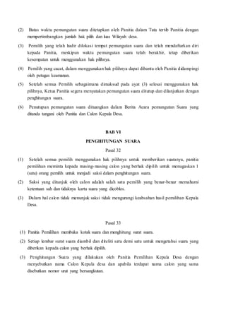 (2) Batas waktu pemungutan suara ditetapkan oleh Panitia dalam Tata tertib Panitia dengan
mempertimbangkan jumlah hak pilih dan luas Wilayah desa.
(3) Pemilih yang telah hadir dilokasi tempat pemungutan suara dan telah mendaftarkan diri
kepada Panitia, meskipun waktu pemungutan suara telah berakhir, tetap diberikan
kesempatan untuk menggunakan hak pilihnya.
(4) Pemilih yang cacat, dalam menggunakan hak pilihnya dapat dibantu oleh Panitia didampingi
oleh petugas keamanan.
(5) Setelah semua Pemilih sebagaimana dimaksud pada ayat (3) selesai menggunakan hak
pilihnya, Ketua Panitia segera menyatakan pemungutan suara ditutup dan dilanjutkan dengan
penghitungan suara.
(6) Penutupan pemungutan suara dituangkan dalam Berita Acara pemungutan Suara yang
ditanda tangani oleh Panitia dan Calon Kepala Desa.
BAB VI
PENGHITUNGAN SUARA
Pasal 32
(1) Setelah semua pemilih menggunakan hak pilihnya untuk memberikan suaranya, panitia
pemilihan meminta kepada masing-masing calon yang berhak dipilih untuk menugaskan 1
(satu) orang pemilih untuk menjadi saksi dalam penghitungan suara.
(2) Saksi yang ditunjuk oleh calon adalah salah satu pemilih yang benar-benar memahami
ketentuan sah dan tidaknya kartu suara yang dicoblos.
(3) Dalam hal calon tidak menunjuk saksi tidak mengurangi keabsahan hasil pemilihan Kepala
Desa.
Pasal 33
(1) Panitia Pemilihan membuka kotak suara dan menghitung surat suara.
(2) Setiap lembar surat suara diambil dan diteliti satu demi satu untuk mengetahui suara yang
diberikan kepada calon yang berhak dipilih.
(3) Penghitungan Suara yang dilakukan oleh Panitia Pemilihan Kepala Desa dengan
menyebutkan nama Calon Kepala desa dan apabila terdapat nama calon yang sama
disebutkan nomor urut yang bersangkutan.
 