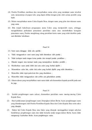 (4) Panitia Pemilihan membaca dan menyebutkan nama calon yang mendapat suara tersebut
serta mencatatnya di papan tulis yang dapat dilihat dengan jelas oleh semua pemilih yang
hadir.
(5) Dalam menyebutkan nama Calon Kepala Desa, dengan suara yang jelas dan tekanan suara
yang sama.
(6) Bila terjadi kekeliruan pengucapan nama Calon yang memperoleh suara, sehingga
mengakibatkan perbedaan pencatatan perolehan suara atau menimbulkan keraguan
pencatatan suara, Panitia menghitung ulang perolehan kartu suara yang telah dicoblos pada
saat diketahui kekeliruan.
Pasal 34
(1) Surat suara dianggap tidak sah, apabila :
a. Tidak menggunakan surat suara yang telah ditentukan oleh panitia ;
b. Tidak terdapat tanda tangan ketua panitia dan stempel panitia pemilihan ;
c. Ditanda tangani atau memuat tanda yang menunjukkan identitas pemilih ;
d. Memberikan suara untuk lebih dari satu calon yang berhak dipilih ;
e. Menentukan calon lain, selain dari calon yang berhak dipilih yang telah ditentukan ;
f. Mencoblos tidak tepat pada kota foto yang disediakan ;
g. Mencoblos tidak menggunakan alat coblos yan gdisediakan panitia.
(2) Alasan-alasan yang menyebabkan surat suara tidak sah diumumkan kepada pemilih pada saat
itu juga.
Pasal 35
(1) Setelah penghitungan suara selesai, diumumkan perolehan suara masing-masing Calon
Kepala Desa.
(2) Hasil pelaksanaan penghitungan suara dituangkan dalam Berita Acara penghitungan suara
yang ditandatangani oleh Panitia Pemilihan Kepala Desa dan Calon Kepala Desa serta saksi
yang ditunjuk.
(3) Dalam hal Calon Kepala Desa atau Saksi yang ditunjuk meninggalkan tempat sebelum
berakhirnya penghitungan suara dan tidak bersedia tanda tangan dalam Berita Acara tidak
mengurangi keabsahan Berita Acara penghitungan suara.
 