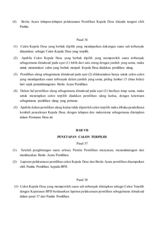 (4) Berita Acara tahapan-tahapan pelaksanaan Pemilihan Kepala Desa ditanda tangani oleh
Panitia.
Pasal 36
(1) Calon Kepala Desa yang berhak dipilih yang mendapatkan dukungan suara sah terbanyak
dinyatakan sebagai Calon Kepala Desa yang terpilih.
(2) Apabila Calon Kepala Desa yang berhak dipilih yang memperoleh suara terbanyak
sebagaimana dimaksud pada ayat (1) lebih dari satu orang dengan jumlah yang sama, maka
untuk menentukan calon yang berhak menjadi Kepala Desa diadakan pemilihan ulang.
(3) Pemilihan ulang sebagaimana dimaksud pada ayat (2) dilaksanakan hanya untuk calon-calon
yang mendapatkan suara terbanyak dalam jumlah yang sama, paling lambat 15 (lima belas)
hari sejak penandatanganan Berita Acara Pemilihan.
(4) Dalam hal pemilihan ulang sebagaimana dimaksud pada ayat (3) hasilnya tetap sama, maka
untuk menetapkan calon terpilih diadakan pemilihan ulang kedua, dengan ketentuan
sebagaimana pemilihan ulang yang pertama.
(5) Apabila dalam pemilihan ulang kedua tidak diperoleh calon terpilih maka dibuka pendaftaran
kembali pencalonan Kepala Desa, dengan tahapan dan mekanisme sebagaimana ditetapkan
dalam Peraturan Desa ini.
BAB VII
PENETAPAN CALON TERPILIH
Pasal 37
(1) Setelah penghitungan suara selesai, Panitia Pemilihan menyusun, menandatangani dan
membacakan Berita Acara Pemilihan.
(2) Laporan pelaksanaan pemilihan calon Kepala Desa dan Berita Acara pemilihan disampaikan
oleh Panitia Pemilihan kepada BPD.
Pasal 38
(1) Calon Kepala Desa yang memperoleh suara sah terbanyak ditetapkan sebagai Calon Terpilih
dengan Keputusan BPD berdasarkan laporan pelaksanaan pemilihan sebagaimana dimaksud
dalam pasal 37 dari Panitia Pemilihan.
 