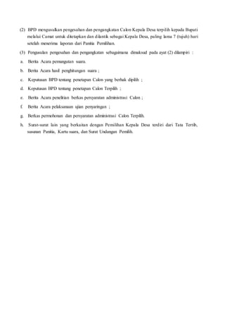 (2) BPD mengusulkan pengesahan dan pengangkatan Calon Kepala Desa terpilih kepada Bupati
melalui Camat untuk ditetapkan dan dilantik sebagai Kepala Desa, paling lama 7 (tujuh) hari
setelah menerima laporan dari Panitia Pemilihan.
(3) Pengusulan pengesahan dan pengangkatan sebagaimana dimaksud pada ayat (2) dilampiri :
a. Berita Acara pemungutan suara.
b. Berita Acara hasil penghitungan suara ;
c. Keputusan BPD tentang penetapan Calon yang berhak dipilih ;
d. Keputusan BPD tentang penetapan Calon Terpilih ;
e. Berita Acara penelitian berkas persyaratan administrasi Calon ;
f. Berita Acara pelaksanaan ujian penyaringan ;
g. Berkas permohonan dan persyaratan administrasi Calon Terpilih.
h. Surat-surat lain yang berkaitan dengan Pemilihan Kepala Desa terdiri dari Tata Tertib,
susunan Panitia, Kartu suara, dan Surat Undangan Pemilih.
 