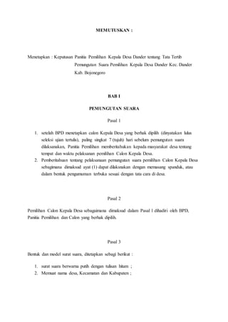 MEMUTUSKAN :
Menetapkan : Keputusan Panitia Pemilihan Kepala Desa Dander tentang Tata Tertib
Pemungutan Suara Pemilihan Kepala Desa Dander Kec. Dander
Kab. Bojonegoro
BAB I
PEMUNGUTAN SUARA
Pasal 1
1. setelah BPD menetapkan calon Kepala Desa yang berhak dipilih (dinyatakan lulus
seleksi ujian tertulis), paling singkat 7 (tujuh) hari sebelum pemungutan suara
dilaksanakan, Panitia Pemilihan memberitahukan kepada masyarakat desa tentang
tempat dan waktu pelaksanan pemilihan Calon Kepala Desa.
2. Pemberitahuan tentang pelaksanaan pemungutan suara pemilihan Calon Kepala Desa
sebagimana dimaksud ayat (1) dapat dilaksnakan dengan memasang spanduk, atau
dalam bentuk pengumuman terbuka sesuai dengan tata cara di desa.
Pasal 2
Pemilihan Calon Kepala Desa sebagaimana dimaksud dalam Pasal 1 dihadiri oleh BPD,
Panitia Pemilihan dan Calon yang berhak dipilih.
Pasal 3
Bentuk dan model surat suara, ditetapkan sebagi berikut :
1. surat suara berwarna putih dengan tulisan hitam ;
2. Memuat nama desa, Kecamatan dan Kabupaten ;
 